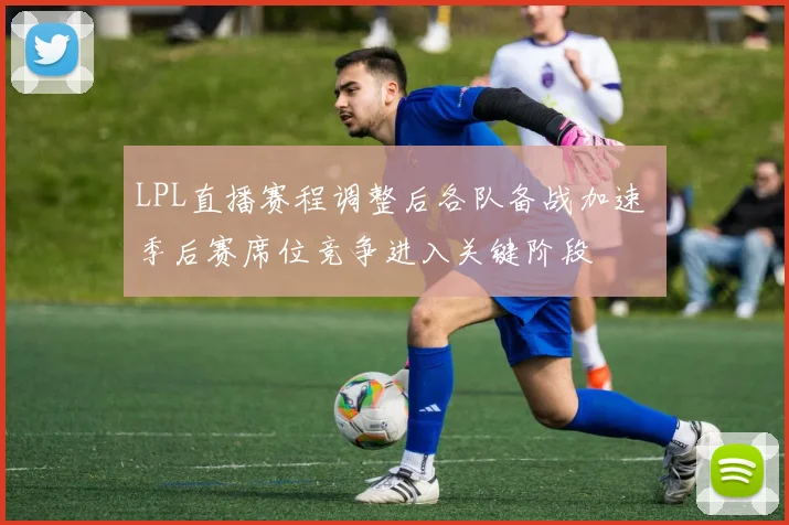 LPL直播赛程调整后各队备战加速 季后赛席位竞争进入关键阶段