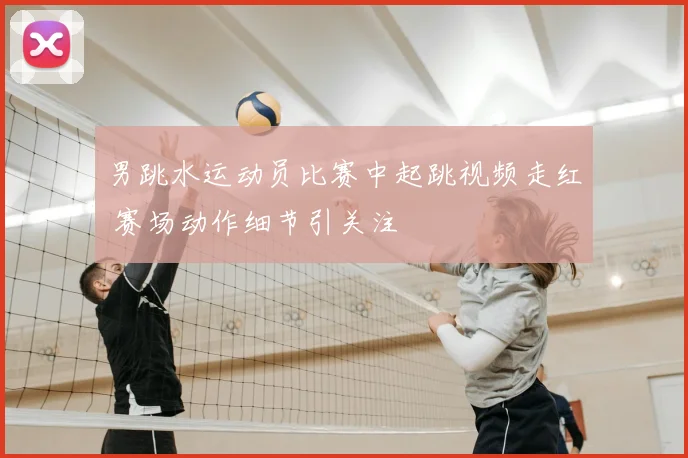 男跳水运动员比赛中起跳视频走红 赛场动作细节引关注