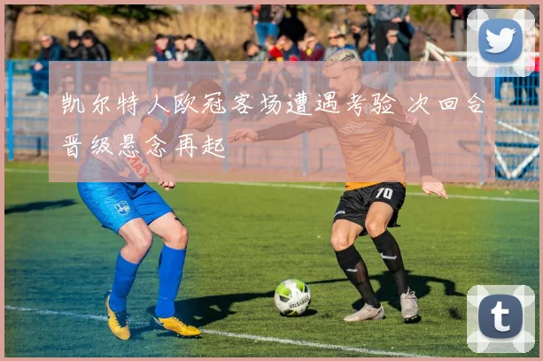 凯尔特人欧冠客场遭遇考验 次回合晋级悬念再起