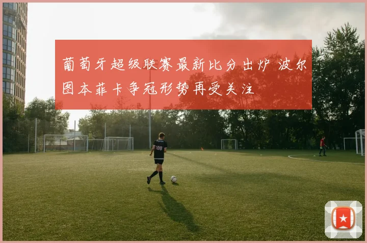 葡萄牙超级联赛最新比分出炉 波尔图本菲卡争冠形势再受关注