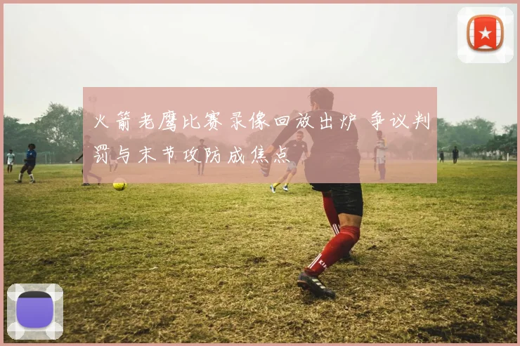 火箭老鹰比赛录像回放出炉 争议判罚与末节攻防成焦点