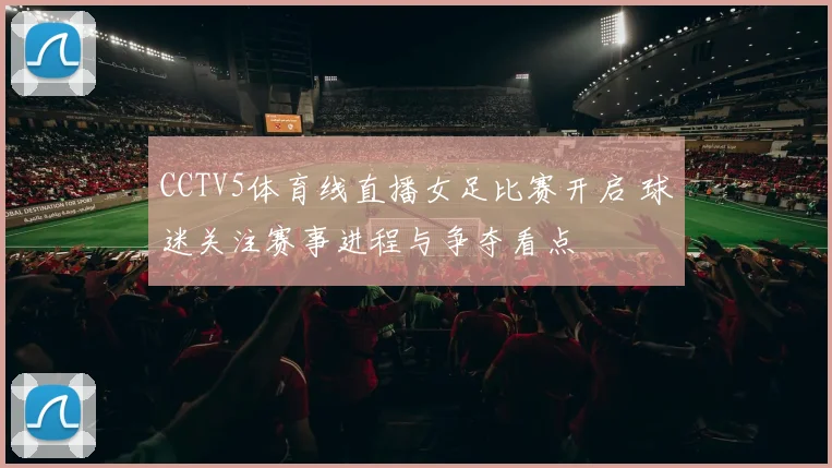 CCTV5体育线直播女足比赛开启 球迷关注赛事进程与争夺看点