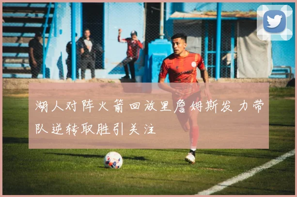 湖人对阵火箭回放里詹姆斯发力带队逆转取胜引关注