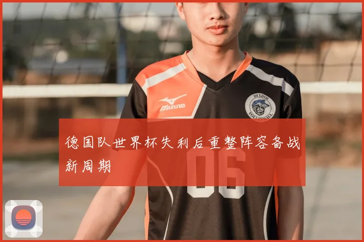 德国队世界杯失利后重整阵容备战新周期