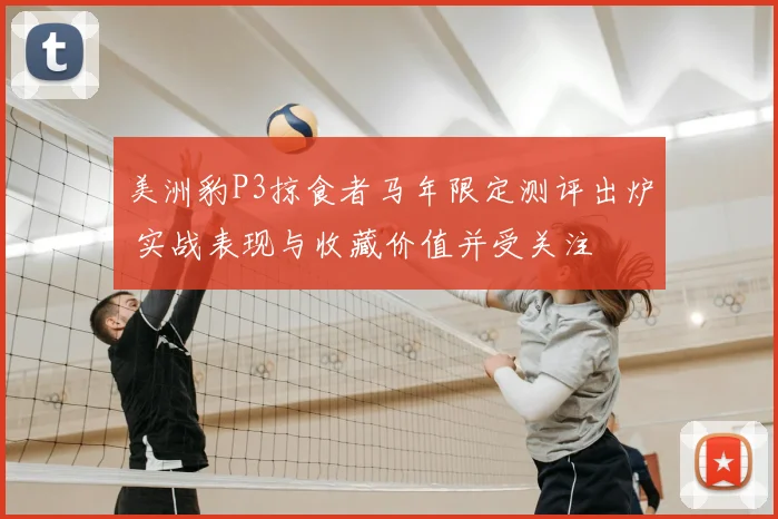 美洲豹P3掠食者马年限定测评出炉 实战表现与收藏价值并受关注