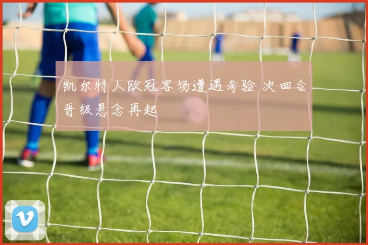 凯尔特人欧冠客场遭遇考验 次回合晋级悬念再起