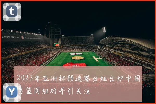 2023年亚洲杯预选赛分组出炉中国男篮同组对手引关注