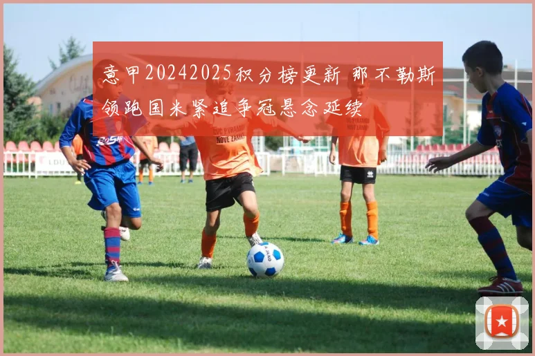 意甲20242025积分榜更新 那不勒斯领跑国米紧追争冠悬念延续