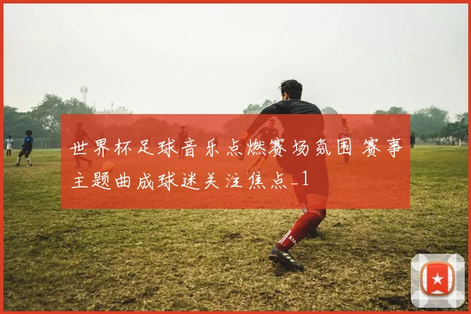 世界杯足球音乐点燃赛场氛围 赛事主题曲成球迷关注焦点_1