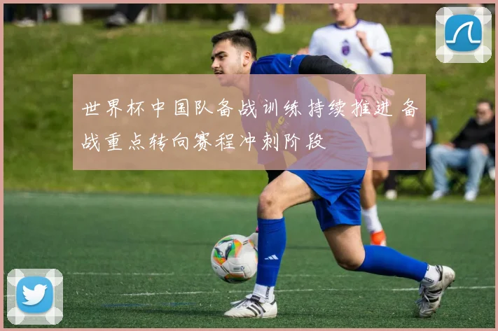 世界杯中国队备战训练持续推进 备战重点转向赛程冲刺阶段