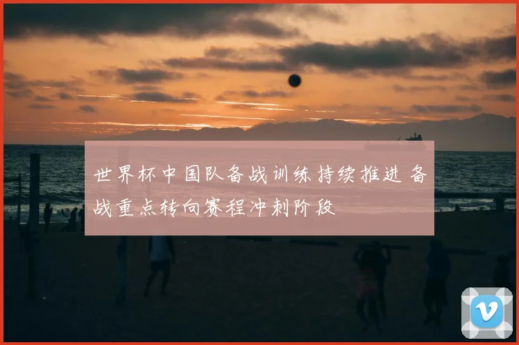 世界杯中国队备战训练持续推进 备战重点转向赛程冲刺阶段