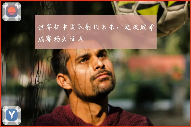 世界杯中国队射门未果，进攻效率成赛场关注点