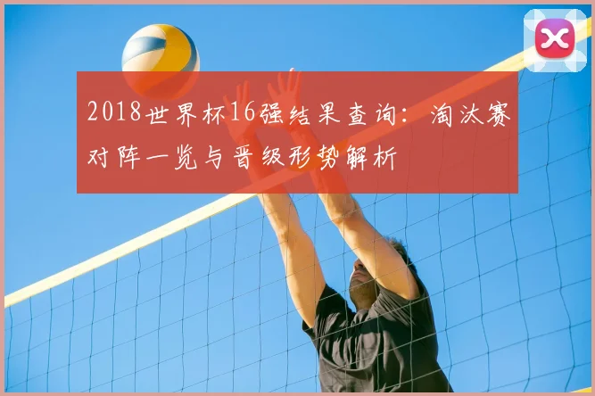 2018世界杯16强结果查询:淘汰赛对阵一览与晋级形势解析