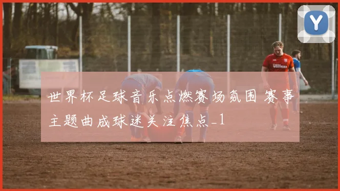 世界杯足球音乐点燃赛场氛围 赛事主题曲成球迷关注焦点_1