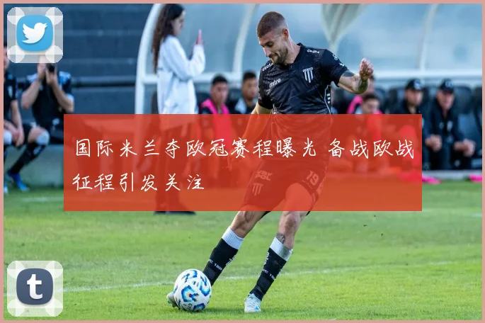 国际米兰夺欧冠赛程曝光 备战欧战征程引发关注